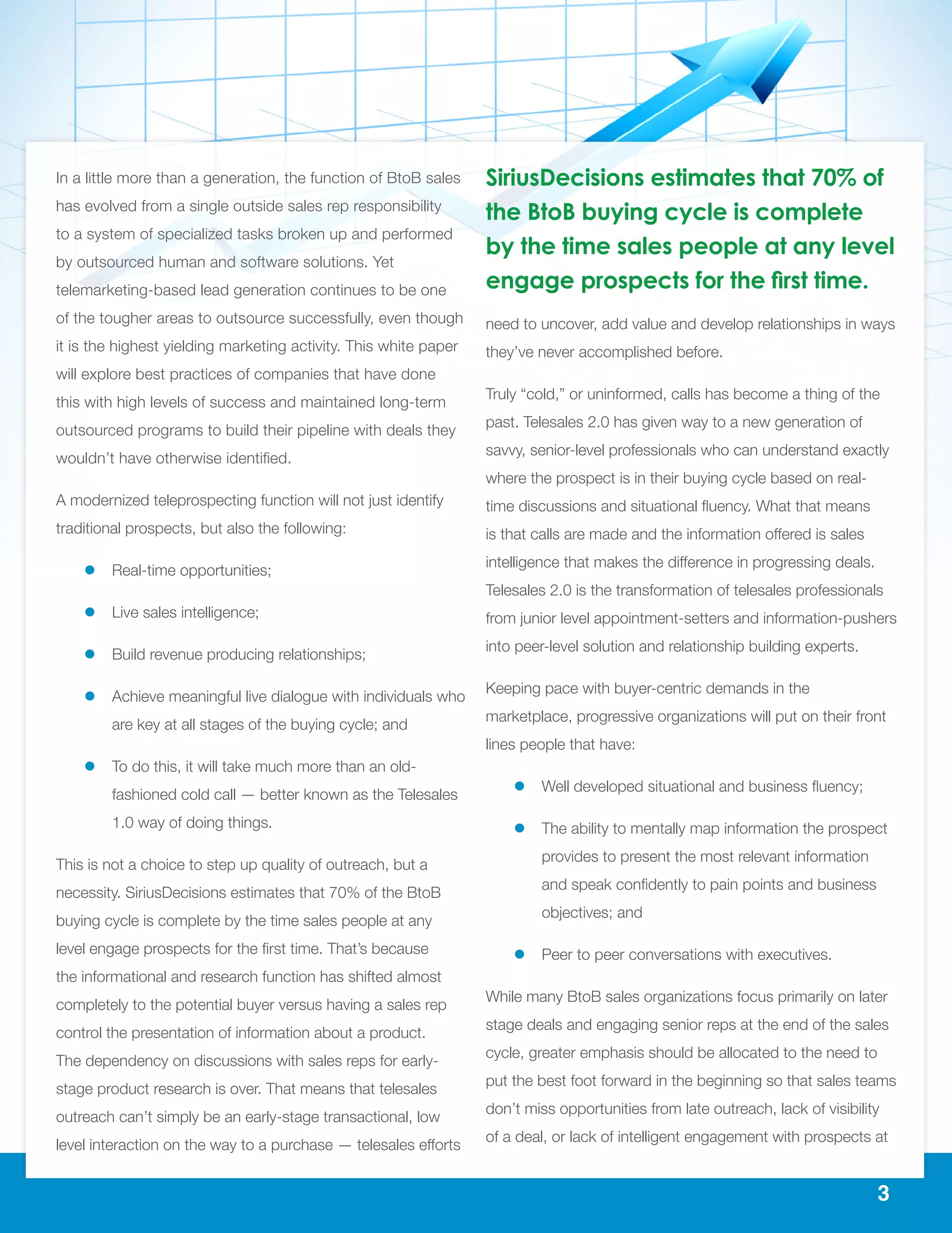 3
In a little more than a generation, the function of BtoB sales
has evolved from a single outside sales rep responsibility
to a system of specialized tasks broken up and performed
by outsourced human and software solutions. Yet
telemarketing-based lead generation continues to be one
of the tougher areas to outsource successfully, even though
it is the highest yielding marketing activity. This white paper
will explore best practices of companies that have done
this with high levels of success and maintained long-term
outsourced programs to build their pipeline with deals they
wouldn’t have otherwise identified.
A modernized teleprospecting function will not just identify
traditional prospects, but also the following:
ll Real-time opportunities;
ll Live sales intelligence;
ll Build revenue producing relationships;
ll Achieve meaningful live dialogue with individuals who
are key at all stages of the buying cycle; and
ll To do this, it will take much more than an old-
fashioned cold call — better known as the Telesales
1.0 way of doing things.
This is not a choice to step up quality of outreach, but a
necessity. SiriusDecisions estimates that 70% of the BtoB
buying cycle is complete by the time sales people at any
level engage prospects for the first time. That’s because
the informational and research function has shifted almost
completely to the potential buyer versus having a sales rep
control the presentation of information about a product.
The dependency on discussions with sales reps for early-
stage product research is over. That means that telesales
outreach can’t simply be an early-stage transactional, low
level interaction on the way to a purchase — telesales efforts
need to uncover, add value and develop relationships in ways
they’ve never accomplished before.
Truly “cold,” or uninformed, calls has become a thing of the
past. Telesales 2.0 has given way to a new generation of
savvy, senior-level professionals who can understand exactly
where the prospect is in their buying cycle based on real-
time discussions and situational fluency. What that means
is that calls are made and the information offered is sales
intelligence that makes the difference in progressing deals.
Telesales 2.0 is the transformation of telesales professionals
from junior level appointment-setters and information-pushers
into peer-level solution and relationship building experts.
Keeping pace with buyer-centric demands in the
marketplace, progressive organizations will put on their front
lines people that have:
ll Well developed situational and business fluency;
ll The ability to mentally map information the prospect
provides to present the most relevant information
and speak confidently to pain points and business
objectives; and
ll Peer to peer conversations with executives.
While many BtoB sales organizations focus primarily on later
stage deals and engaging senior reps at the end of the sales
cycle, greater emphasis should be allocated to the need to
put the best foot forward in the beginning so that sales teams
don’t miss opportunities from late outreach, lack of visibility
of a deal, or lack of intelligent engagement with prospects at
SiriusDecisions estimates that 70% of
the BtoB buying cycle is complete
by the time sales people at any level
engage prospects for the first time.
 