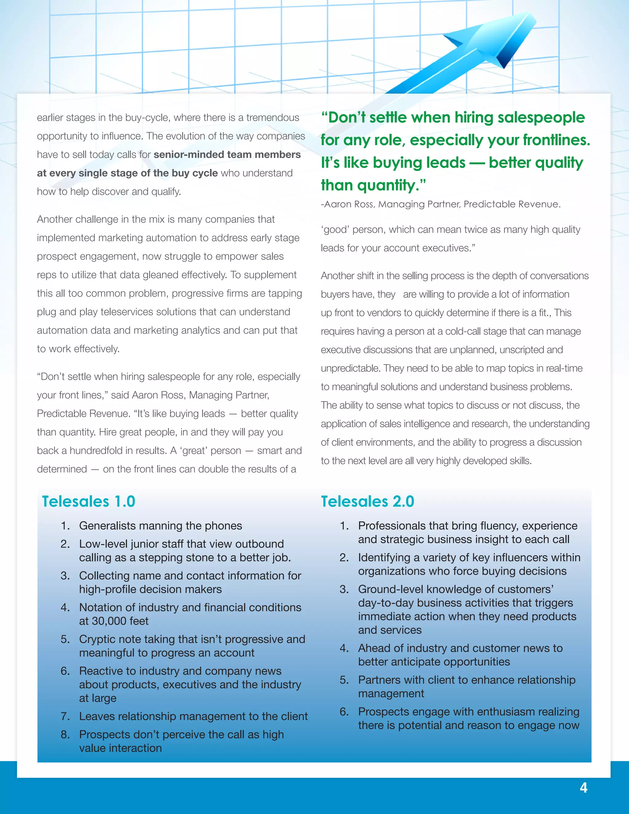 4
earlier stages in the buy-cycle, where there is a tremendous
opportunity to influence. The evolution of the way companies
have to sell today calls for senior-minded team members
at every single stage of the buy cycle who understand
how to help discover and qualify.
Another challenge in the mix is many companies that
implemented marketing automation to address early stage
prospect engagement, now struggle to empower sales
reps to utilize that data gleaned effectively. To supplement
this all too common problem, progressive firms are tapping
plug and play teleservices solutions that can understand
automation data and marketing analytics and can put that
to work effectively.
“Don’t settle when hiring salespeople for any role, especially
your front lines,” said Aaron Ross, Managing Partner,
Predictable Revenue. “It’s like buying leads — better quality
than quantity. Hire great people, in and they will pay you
back a hundredfold in results. A ‘great’ person — smart and
determined — on the front lines can double the results of a
‘good’ person, which can mean twice as many high quality
leads for your account executives.”
Another shift in the selling process is the depth of conversations
buyers have, they are willing to provide a lot of information
up front to vendors to quickly determine if there is a fit., This
requires having a person at a cold-call stage that can manage
executive discussions that are unplanned, unscripted and
unpredictable. They need to be able to map topics in real-time
to meaningful solutions and understand business problems.
The ability to sense what topics to discuss or not discuss, the
application of sales intelligence and research, the understanding
of client environments, and the ability to progress a discussion
to the next level are all very highly developed skills.
Telesales 1.0
1.	 Generalists manning the phones
2.	 Low-level junior staff that view outbound
calling as a stepping stone to a better job.
3.	 Collecting name and contact information for
high-profile decision makers
4.	 Notation of industry and financial conditions
at 30,000 feet
5.	 Cryptic note taking that isn’t progressive and
meaningful to progress an account
6.	 Reactive to industry and company news
about products, executives and the industry
at large
7.	 Leaves relationship management to the client
8.	 Prospects don’t perceive the call as high
value interaction
Telesales 2.0
1.	 Professionals that bring fluency, experience   
and strategic business insight to each call
2.	 Identifying a variety of key influencers within
organizations who force buying decisions
3.	 Ground-level knowledge of customers’
day-to-day business activities that triggers
immediate action when they need products
and services
4.	 Ahead of industry and customer news to
better anticipate opportunities
5.	 Partners with client to enhance relationship
management
6.	 Prospects engage with enthusiasm realizing
there is potential and reason to engage now
“Don’t settle when hiring salespeople
for any role, especially your frontlines.
It’s like buying leads — better quality
than quantity.”
-Aaron Ross, Managing Partner, Predictable Revenue.
 