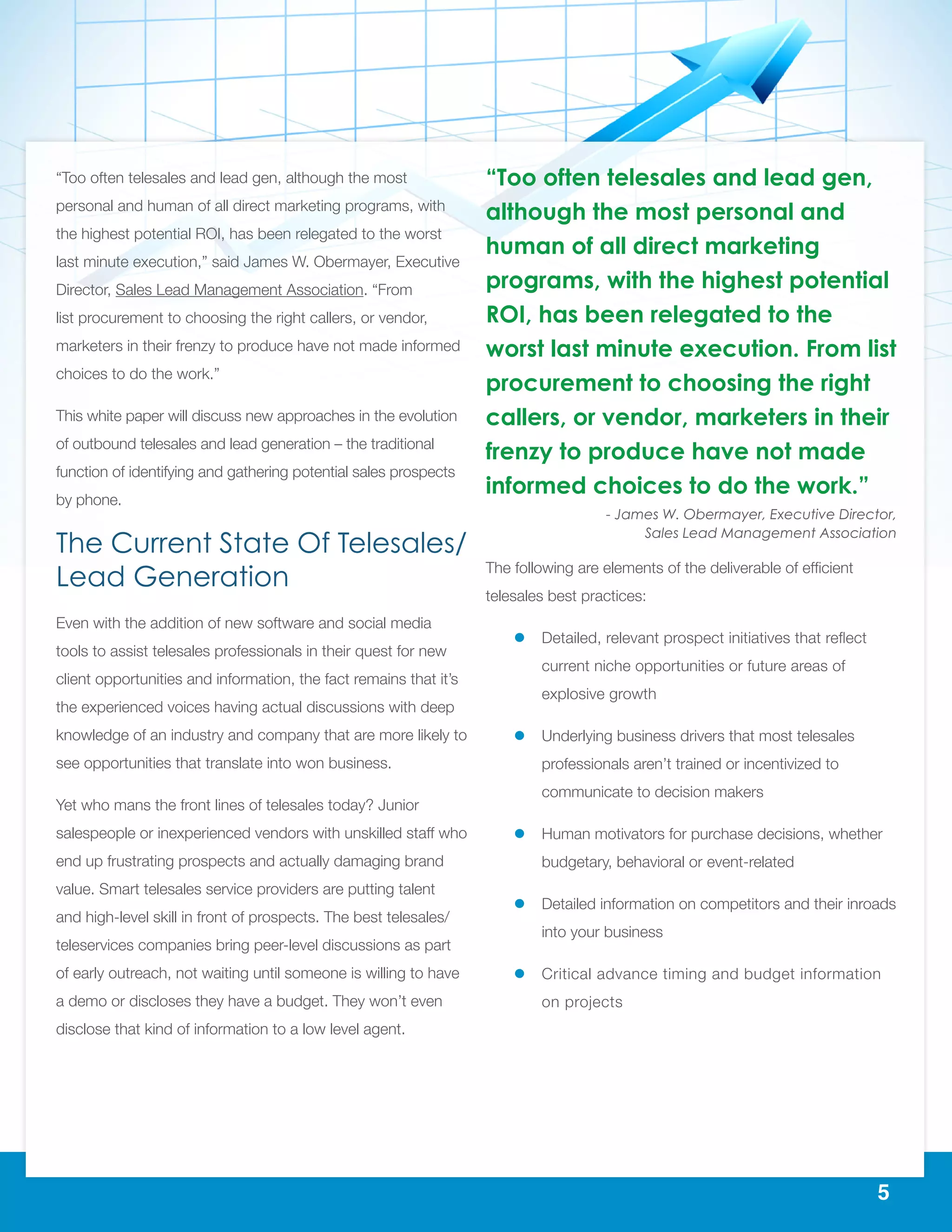 5
“Too often telesales and lead gen, although the most
personal and human of all direct marketing programs, with
the highest potential ROI, has been relegated to the worst
last minute execution,” said James W. Obermayer, Executive
Director, Sales Lead Management Association. “From
list procurement to choosing the right callers, or vendor,
marketers in their frenzy to produce have not made informed
choices to do the work.”
This white paper will discuss new approaches in the evolution
of outbound telesales and lead generation – the traditional
function of identifying and gathering potential sales prospects
by phone.
The Current State Of Telesales/
Lead Generation
Even with the addition of new software and social media
tools to assist telesales professionals in their quest for new
client opportunities and information, the fact remains that it’s
the experienced voices having actual discussions with deep
knowledge of an industry and company that are more likely to
see opportunities that translate into won business.
Yet who mans the front lines of telesales today? Junior
salespeople or inexperienced vendors with unskilled staff who
end up frustrating prospects and actually damaging brand
value. Smart telesales service providers are putting talent
and high-level skill in front of prospects. The best telesales/
teleservices companies bring peer-level discussions as part
of early outreach, not waiting until someone is willing to have
a demo or discloses they have a budget. They won’t even
disclose that kind of information to a low level agent.
The following are elements of the deliverable of efficient
telesales best practices:
ll Detailed, relevant prospect initiatives that reflect
current niche opportunities or future areas of
explosive growth
ll Underlying business drivers that most telesales
professionals aren’t trained or incentivized to
communicate to decision makers
ll Human motivators for purchase decisions, whether
budgetary, behavioral or event-related
ll Detailed information on competitors and their inroads
into your business
ll Critical advance timing and budget information
on projects
“Too often telesales and lead gen,
although the most personal and
human of all direct marketing
programs, with the highest potential
ROI, has been relegated to the
worst last minute execution. From list
procurement to choosing the right
callers, or vendor, marketers in their
frenzy to produce have not made
informed choices to do the work.”
- James W. Obermayer, Executive Director,
Sales Lead Management Association
 