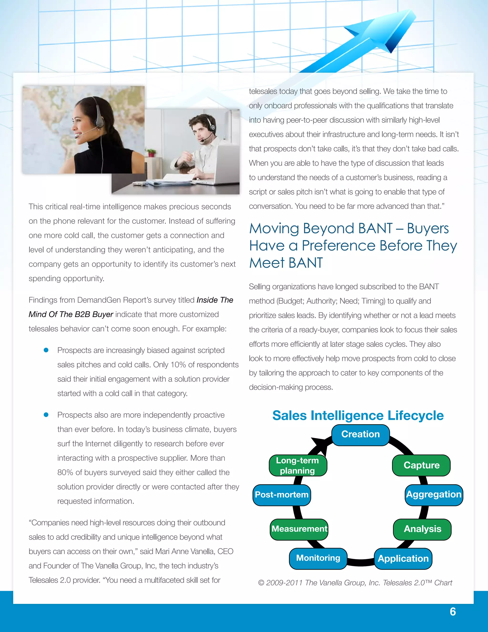 6
This critical real-time intelligence makes precious seconds
on the phone relevant for the customer. Instead of suffering
one more cold call, the customer gets a connection and
level of understanding they weren’t anticipating, and the
company gets an opportunity to identify its customer’s next
spending opportunity.
Findings from DemandGen Report’s survey titled Inside The
Mind Of The B2B Buyer indicate that more customized
telesales behavior can’t come soon enough. For example:
ll Prospects are increasingly biased against scripted
sales pitches and cold calls. Only 10% of respondents
said their initial engagement with a solution provider
started with a cold call in that category.
ll Prospects also are more independently proactive
than ever before. In today’s business climate, buyers
surf the Internet diligently to research before ever
interacting with a prospective supplier. More than
80% of buyers surveyed said they either called the
solution provider directly or were contacted after they
requested information.
“Companies need high-level resources doing their outbound
sales to add credibility and unique intelligence beyond what
buyers can access on their own,” said Mari Anne Vanella, CEO
and Founder of The Vanella Group, Inc, the tech industry’s
Telesales 2.0 provider. “You need a multifaceted skill set for
telesales today that goes beyond selling. We take the time to
only onboard professionals with the qualifications that translate
into having peer-to-peer discussion with similarly high-level
executives about their infrastructure and long-term needs. It isn’t
that prospects don’t take calls, it’s that they don’t take bad calls.
When you are able to have the type of discussion that leads
to understand the needs of a customer’s business, reading a
script or sales pitch isn’t what is going to enable that type of
conversation. You need to be far more advanced than that.”
Moving Beyond BANT – Buyers
Have a Preference Before They
Meet BANT
Selling organizations have longed subscribed to the BANT
method (Budget; Authority; Need; Timing) to qualify and
prioritize sales leads. By identifying whether or not a lead meets
the criteria of a ready-buyer, companies look to focus their sales
efforts more efficiently at later stage sales cycles. They also
look to more effectively help move prospects from cold to close
by tailoring the approach to cater to key components of the
decision-making process.
Creation
Capture
Aggregation
Analysis
Application
Long-term
planning
Post-mortem
Measurement
Monitoring
© 2009-2011 The Vanella Group, Inc. Telesales 2.0™ Chart
Sales Intelligence Lifecycle
 