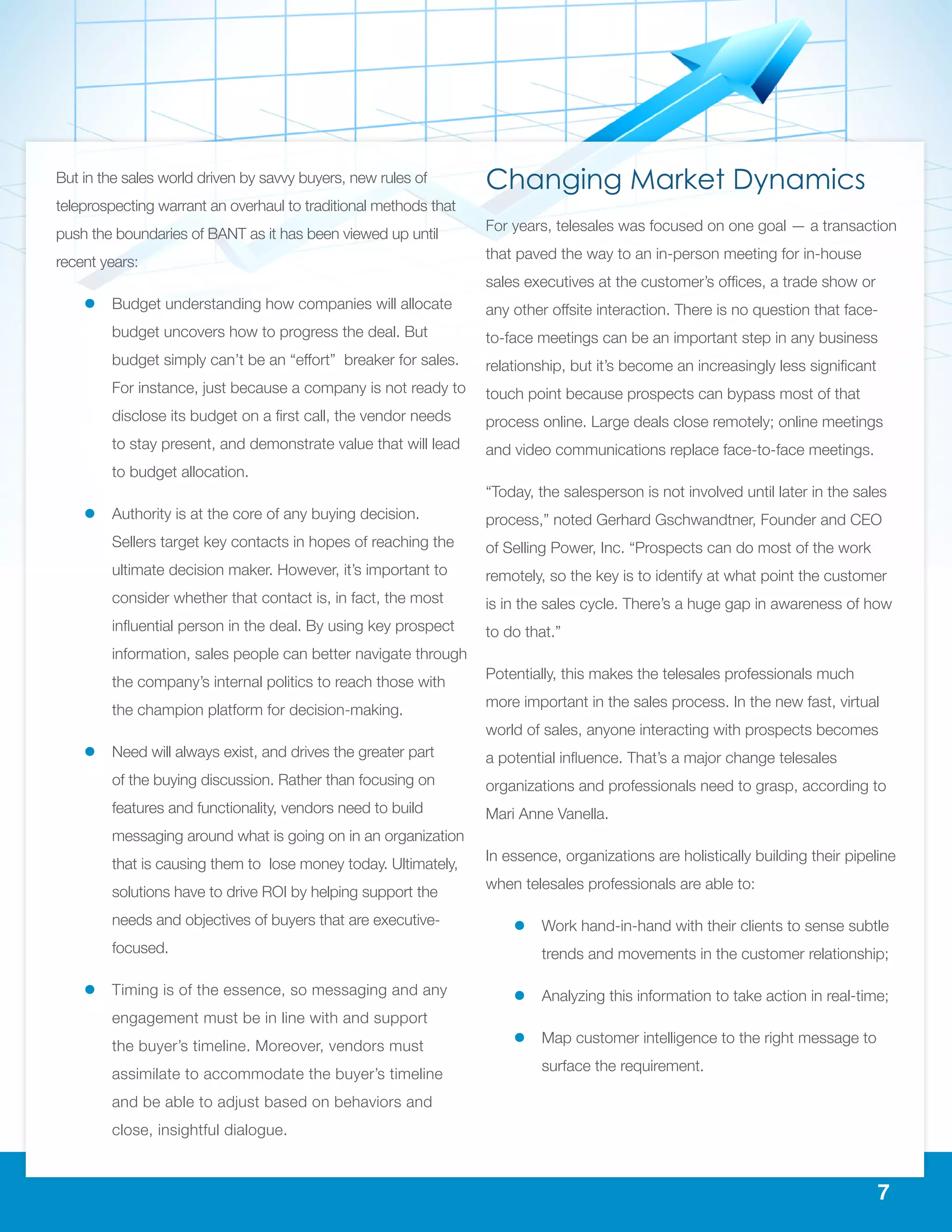 7
But in the sales world driven by savvy buyers, new rules of
teleprospecting warrant an overhaul to traditional methods that
push the boundaries of BANT as it has been viewed up until
recent years:
ll Budget understanding how companies will allocate
budget uncovers how to progress the deal. But
budget simply can’t be an “effort” breaker for sales.
For instance, just because a company is not ready to
disclose its budget on a first call, the vendor needs
to stay present, and demonstrate value that will lead
to budget allocation.
ll Authority is at the core of any buying decision.
Sellers target key contacts in hopes of reaching the
ultimate decision maker. However, it’s important to
consider whether that contact is, in fact, the most
influential person in the deal. By using key prospect
information, sales people can better navigate through
the company’s internal politics to reach those with
the champion platform for decision-making.
ll Need will always exist, and drives the greater part
of the buying discussion. Rather than focusing on
features and functionality, vendors need to build
messaging around what is going on in an organization
that is causing them to lose money today. Ultimately,
solutions have to drive ROI by helping support the
needs and objectives of buyers that are executive-
focused.
ll Timing is of the essence, so messaging and any
engagement must be in line with and support
the buyer’s timeline. Moreover, vendors must
assimilate to accommodate the buyer’s timeline
and be able to adjust based on behaviors and
close, insightful dialogue.
Changing Market Dynamics
For years, telesales was focused on one goal — a transaction
that paved the way to an in-person meeting for in-house
sales executives at the customer’s offices, a trade show or
any other offsite interaction. There is no question that face-
to-face meetings can be an important step in any business
relationship, but it’s become an increasingly less significant
touch point because prospects can bypass most of that
process online. Large deals close remotely; online meetings
and video communications replace face-to-face meetings.
“Today, the salesperson is not involved until later in the sales
process,” noted Gerhard Gschwandtner, Founder and CEO
of Selling Power, Inc. “Prospects can do most of the work
remotely, so the key is to identify at what point the customer
is in the sales cycle. There’s a huge gap in awareness of how
to do that.”
Potentially, this makes the telesales professionals much
more important in the sales process. In the new fast, virtual
world of sales, anyone interacting with prospects becomes
a potential influence. That’s a major change telesales
organizations and professionals need to grasp, according to
Mari Anne Vanella.
In essence, organizations are holistically building their pipeline
when telesales professionals are able to:
ll Work hand-in-hand with their clients to sense subtle
trends and movements in the customer relationship;
ll Analyzing this information to take action in real-time;
ll Map customer intelligence to the right message to
surface the requirement.
 