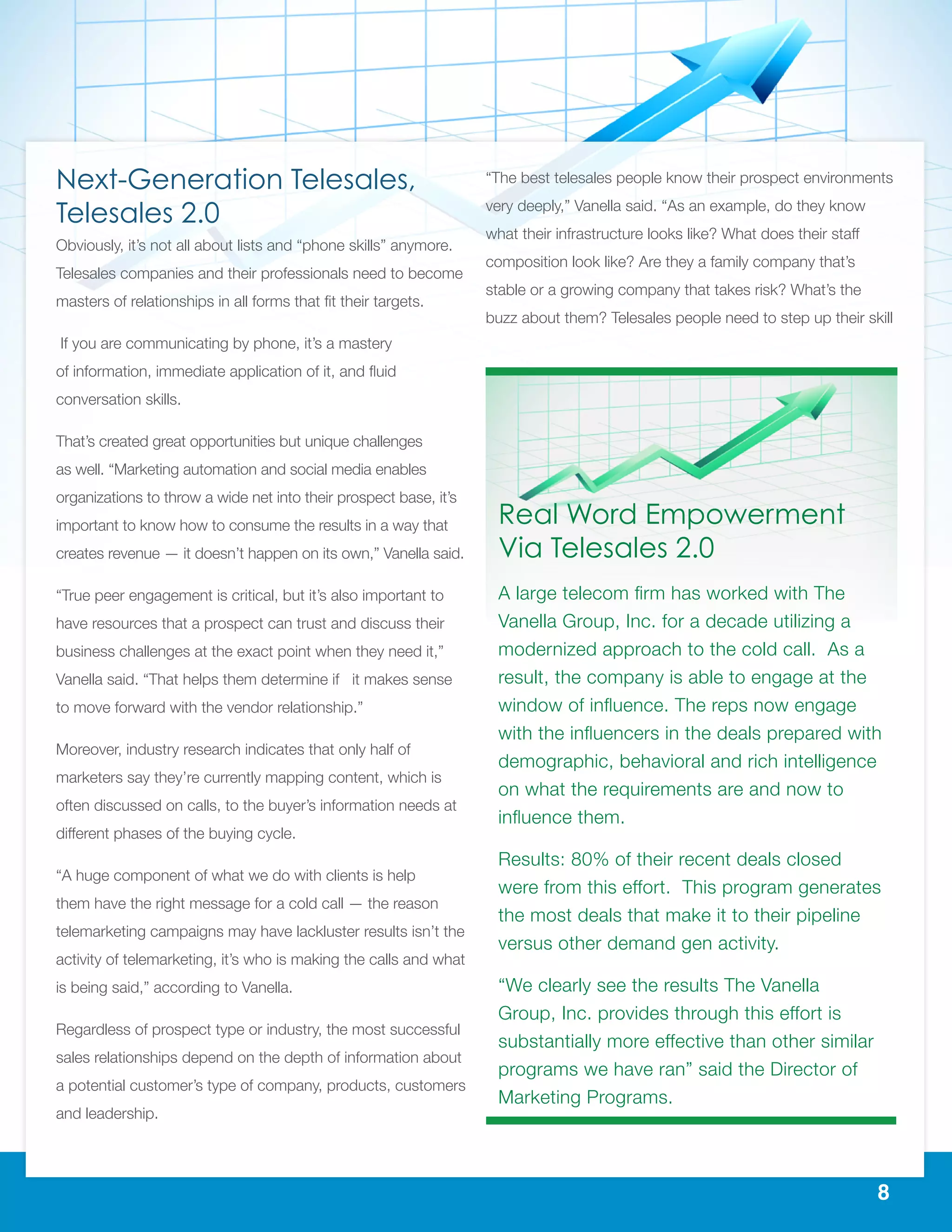 8
Next-Generation Telesales,
Telesales 2.0
Obviously, it’s not all about lists and “phone skills” anymore.
Telesales companies and their professionals need to become
masters of relationships in all forms that fit their targets.
If you are communicating by phone, it’s a mastery
of information, immediate application of it, and fluid
conversation skills.
That’s created great opportunities but unique challenges
as well. “Marketing automation and social media enables
organizations to throw a wide net into their prospect base, it’s
important to know how to consume the results in a way that
creates revenue — it doesn’t happen on its own,” Vanella said.
“True peer engagement is critical, but it’s also important to
have resources that a prospect can trust and discuss their
business challenges at the exact point when they need it,”
Vanella said. “That helps them determine if it makes sense
to move forward with the vendor relationship.”
Moreover, industry research indicates that only half of
marketers say they’re currently mapping content, which is
often discussed on calls, to the buyer’s information needs at
different phases of the buying cycle.
“A huge component of what we do with clients is help
them have the right message for a cold call — the reason
telemarketing campaigns may have lackluster results isn’t the
activity of telemarketing, it’s who is making the calls and what
is being said,” according to Vanella.
Regardless of prospect type or industry, the most successful
sales relationships depend on the depth of information about
a potential customer’s type of company, products, customers
and leadership.
“The best telesales people know their prospect environments
very deeply,” Vanella said. “As an example, do they know
what their infrastructure looks like? What does their staff
composition look like? Are they a family company that’s
stable or a growing company that takes risk? What’s the
buzz about them? Telesales people need to step up their skill
Real Word Empowerment
Via Telesales 2.0
A large telecom firm has worked with The
Vanella Group, Inc. for a decade utilizing a
modernized approach to the cold call. As a
result, the company is able to engage at the
window of influence. The reps now engage
with the influencers in the deals prepared with
demographic, behavioral and rich intelligence
on what the requirements are and now to
influence them.
Results: 80% of their recent deals closed
were from this effort. This program generates
the most deals that make it to their pipeline
versus other demand gen activity.
“We clearly see the results The Vanella
Group, Inc. provides through this effort is
substantially more effective than other similar
programs we have ran” said the Director of
Marketing Programs.
 