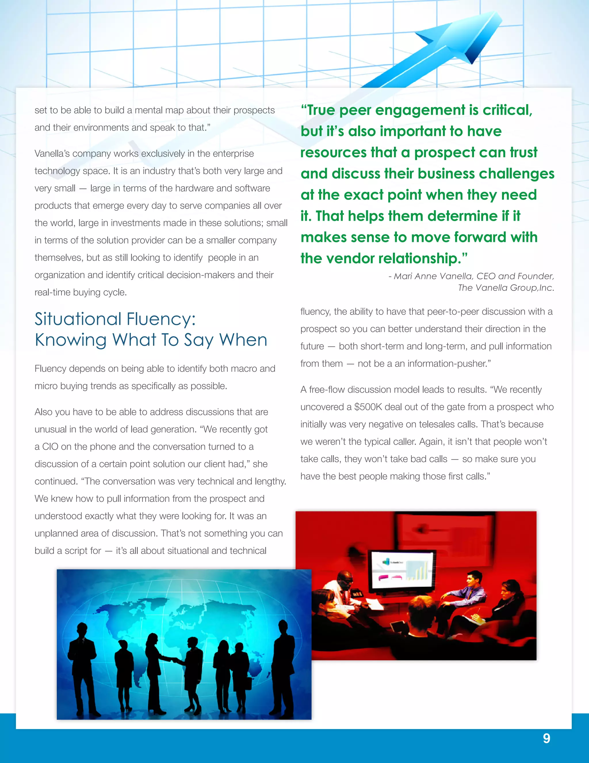9
set to be able to build a mental map about their prospects
and their environments and speak to that.”
Vanella’s company works exclusively in the enterprise
technology space. It is an industry that’s both very large and
very small — large in terms of the hardware and software
products that emerge every day to serve companies all over
the world, large in investments made in these solutions; small
in terms of the solution provider can be a smaller company
themselves, but as still looking to identify people in an
organization and identify critical decision-makers and their
real-time buying cycle.
Situational Fluency:
Knowing What To Say When
Fluency depends on being able to identify both macro and
micro buying trends as specifically as possible.
Also you have to be able to address discussions that are
unusual in the world of lead generation. “We recently got
a CIO on the phone and the conversation turned to a
discussion of a certain point solution our client had,” she
continued. “The conversation was very technical and lengthy.
We knew how to pull information from the prospect and
understood exactly what they were looking for. It was an
unplanned area of discussion. That’s not something you can
build a script for — it’s all about situational and technical
fluency, the ability to have that peer-to-peer discussion with a
prospect so you can better understand their direction in the
future — both short-term and long-term, and pull information
from them — not be a an information-pusher.”
A free-flow discussion model leads to results. “We recently
uncovered a $500K deal out of the gate from a prospect who
initially was very negative on telesales calls. That’s because
we weren’t the typical caller. Again, it isn’t that people won’t
take calls, they won’t take bad calls — so make sure you
have the best people making those first calls.”
“True peer engagement is critical,
but it’s also important to have
resources that a prospect can trust
and discuss their business challenges
at the exact point when they need
it. That helps them determine if it
makes sense to move forward with
the vendor relationship.”
- Mari Anne Vanella, CEO and Founder,
The Vanella Group,Inc.
 