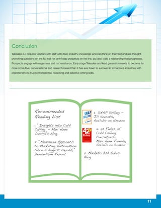 11
Conclusion
Telesales 2.0 requires vendors with staff with deep industry knowledge who can think on their feet and ask thought-
provoking questions on the fly, that not only keep prospects on the line, but also build a relationship that progresses.
Prospects engage with eagerness and not resistance. Early stage Telesales and lead generation needs to become far
more consultive, conversational and research-based than it has ever been to succeed in tomorrow’s industries with
practitioners via true conversational, reasoning and selective writing skills.
 