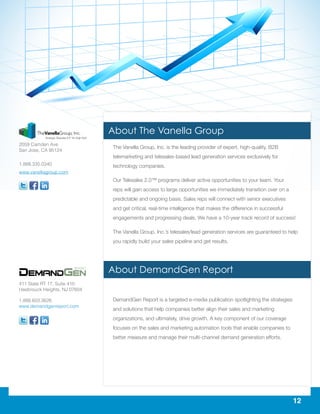 12
The Vanella Group, Inc. is the leading provider of expert, high-quality, B2B
telemarketing and telesales-based lead generation services exclusively for
technology companies.
Our Telesales 2.0™ programs deliver active opportunities to your team. Your
reps will gain access to large opportunities we immediately transition over on a
predictable and ongoing basis. Sales reps will connect with senior executives
and get critical, real-time intelligence that makes the difference in successful
engagements and progressing deals. We have a 10-year track record of success!
The Vanella Group, Inc.’s telesales/lead generation services are guaranteed to help
you rapidly build your sales pipeline and get results.
DemandGen Report is a targeted e-media publication spotlighting the strategies
and solutions that help companies better align their sales and marketing
organizations, and ultimately, drive growth. A key component of our coverage
focuses on the sales and marketing automation tools that enable companies to
better measure and manage their multi-channel demand generation efforts.
411 State RT 17, Suite 410
Hasbrouck Heights, NJ 07604
1.888.603.3626
www.demandgenreport.com
2059 Camden Ave
San Jose, CA 95124
1.888.335.0340
www.vanellagroup.com
About The Vanella Group
About DemandGen Report
 