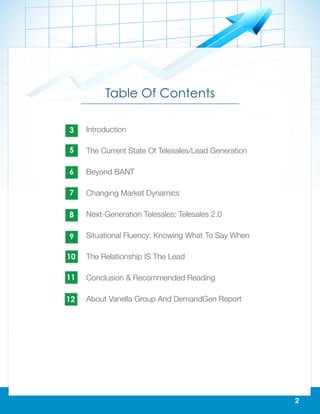 2
Table Of Contents
Introduction
The Current State Of Telesales/Lead Generation
Beyond BANT
Changing Market Dynamics
Next-Generation Telesales: Telesales 2.0
Situational Fluency: Knowing What To Say When
The Relationship IS The Lead
Conclusion & Recommended Reading
About Vanella Group And DemandGen Report
3
5
6
7
8
9
10
11
12
 