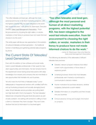 5
“Too often telesales and lead gen, although the most
personal and human of all direct marketing programs, with
the highest potential ROI, has been relegated to the worst
last minute execution,” said James W. Obermayer, Executive
Director, Sales Lead Management Association. “From
list procurement to choosing the right callers, or vendor,
marketers in their frenzy to produce have not made informed
choices to do the work.”
This white paper will discuss new approaches in the evolution
of outbound telesales and lead generation – the traditional
function of identifying and gathering potential sales prospects
by phone.
The Current State Of Telesales/
Lead Generation
Even with the addition of new software and social media
tools to assist telesales professionals in their quest for new
client opportunities and information, the fact remains that it’s
the experienced voices having actual discussions with deep
knowledge of an industry and company that are more likely to
see opportunities that translate into won business.
Yet who mans the front lines of telesales today? Junior
salespeople or inexperienced vendors with unskilled staff who
end up frustrating prospects and actually damaging brand
value. Smart telesales service providers are putting talent
and high-level skill in front of prospects. The best telesales/
teleservices companies bring peer-level discussions as part
of early outreach, not waiting until someone is willing to have
a demo or discloses they have a budget. They won’t even
disclose that kind of information to a low level agent.
The following are elements of the deliverable of efficient
telesales best practices:
ll Detailed, relevant prospect initiatives that reflect
current niche opportunities or future areas of
explosive growth
ll Underlying business drivers that most telesales
professionals aren’t trained or incentivized to
communicate to decision makers
ll Human motivators for purchase decisions, whether
budgetary, behavioral or event-related
ll Detailed information on competitors and their inroads
into your business
ll Critical advance timing and budget information
on projects
“Too often telesales and lead gen,
although the most personal and
human of all direct marketing
programs, with the highest potential
ROI, has been relegated to the
worst last minute execution. From list
procurement to choosing the right
callers, or vendor, marketers in their
frenzy to produce have not made
informed choices to do the work.”
- James W. Obermayer, Executive Director,
Sales Lead Management Association
 
