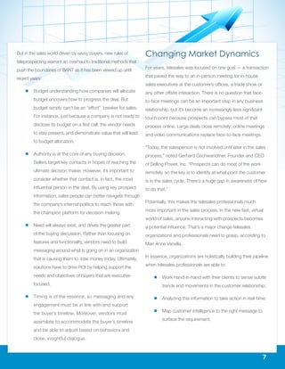 7
But in the sales world driven by savvy buyers, new rules of
teleprospecting warrant an overhaul to traditional methods that
push the boundaries of BANT as it has been viewed up until
recent years:
ll Budget understanding how companies will allocate
budget uncovers how to progress the deal. But
budget simply can’t be an “effort” breaker for sales.
For instance, just because a company is not ready to
disclose its budget on a first call, the vendor needs
to stay present, and demonstrate value that will lead
to budget allocation.
ll Authority is at the core of any buying decision.
Sellers target key contacts in hopes of reaching the
ultimate decision maker. However, it’s important to
consider whether that contact is, in fact, the most
influential person in the deal. By using key prospect
information, sales people can better navigate through
the company’s internal politics to reach those with
the champion platform for decision-making.
ll Need will always exist, and drives the greater part
of the buying discussion. Rather than focusing on
features and functionality, vendors need to build
messaging around what is going on in an organization
that is causing them to lose money today. Ultimately,
solutions have to drive ROI by helping support the
needs and objectives of buyers that are executive-
focused.
ll Timing is of the essence, so messaging and any
engagement must be in line with and support
the buyer’s timeline. Moreover, vendors must
assimilate to accommodate the buyer’s timeline
and be able to adjust based on behaviors and
close, insightful dialogue.
Changing Market Dynamics
For years, telesales was focused on one goal — a transaction
that paved the way to an in-person meeting for in-house
sales executives at the customer’s offices, a trade show or
any other offsite interaction. There is no question that face-
to-face meetings can be an important step in any business
relationship, but it’s become an increasingly less significant
touch point because prospects can bypass most of that
process online. Large deals close remotely; online meetings
and video communications replace face-to-face meetings.
“Today, the salesperson is not involved until later in the sales
process,” noted Gerhard Gschwandtner, Founder and CEO
of Selling Power, Inc. “Prospects can do most of the work
remotely, so the key is to identify at what point the customer
is in the sales cycle. There’s a huge gap in awareness of how
to do that.”
Potentially, this makes the telesales professionals much
more important in the sales process. In the new fast, virtual
world of sales, anyone interacting with prospects becomes
a potential influence. That’s a major change telesales
organizations and professionals need to grasp, according to
Mari Anne Vanella.
In essence, organizations are holistically building their pipeline
when telesales professionals are able to:
ll Work hand-in-hand with their clients to sense subtle
trends and movements in the customer relationship;
ll Analyzing this information to take action in real-time;
ll Map customer intelligence to the right message to
surface the requirement.
 