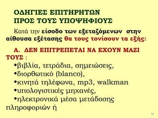 14
ΟΔΗΓΙΕΣ ΕΠΙΤΗΡΗΤΩΝ
ΠΡΟΣ ΤΟΥΣ ΥΠΟΨΗΦΙΟΥΣ
Κατά την είσοδο των εξεταζόμενων στην
αίθουσα εξέτασης θα τους τονίσουν τα εξής:
Α. ΔΕΝ ΕΠΙΤΡΕΠΕΤΑΙ ΝΑ ΕΧΟΥΝ ΜΑΖΙ
ΤΟΥΣ :
•βιβλία, τετράδια, σημειώσεις,
•διορθωτικό (blanco),
•κινητά τηλέφωνα, mp3, walkman
•υπολογιστικές μηχανές,
•ηλεκτρονικά μέσα μετάδοσης
πληροφοριών ή
 
