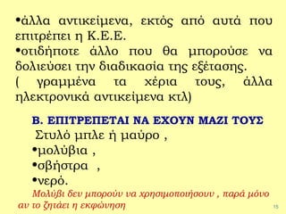 15
•άλλα αντικείμενα, εκτός από αυτά που
επιτρέπει η Κ.Ε.Ε.
•οτιδήποτε άλλο που θα μπορούσε να
δολιεύσει την διαδικασία της εξέτασης.
( γραμμένα τα χέρια τους, άλλα
ηλεκτρονικά αντικείμενα κτλ)
Β. ΕΠΙΤΡΕΠΕΤΑΙ ΝΑ ΕΧΟΥΝ ΜΑΖΙ ΤΟΥΣ
Στυλό μπλε ή μαύρο ,
•μολύβια ,
•σβήστρα ,
•νερό.
Μολύβι δεν μπορούν να χρησιμοποιήσουν , παρά μόνο
αν το ζητάει η εκφώνηση
 