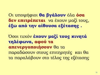 16
Οι υποψήφιοι θα βγάλουν όλα όσα
δεν επιτρέπεται να έχουν μαζί τους,
έξω από την αίθουσα εξέτασης .
Όσοι τυχόν έχουν μαζί τους κινητά
τηλέφωνα, αφού τα
απενεργοποιήσουν θα τα
παραδώσουν στους επιτηρητές και θα
τα παραλάβουν στο τέλος της εξέτασης
 