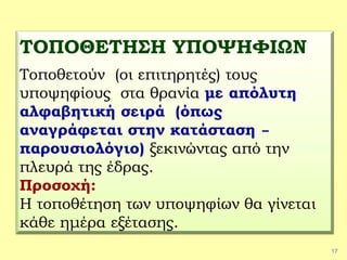 17
ΤΟΠΟΘΕΤΗΣΗ ΥΠΟΨΗΦΙΩΝ
Τοποθετούν (οι επιτηρητές) τους
υποψηφίους στα θρανία με απόλυτη
αλφαβητική σειρά (όπως
αναγράφεται στην κατάσταση –
παρουσιολόγιο) ξεκινώντας από την
πλευρά της έδρας.
Προσοχή:
Η τοποθέτηση των υποψηφίων θα γίνεται
κάθε ημέρα εξέτασης.
 