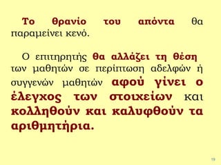 19
Το θρανίο του απόντα θα
παραμείνει κενό.
Ο επιτηρητής θα αλλάζει τη θέση
των μαθητών σε περίπτωση αδελφών ή
συγγενών μαθητών αφού γίνει ο
έλεγχος των στοιχείων και
κολληθούν και καλυφθούν τα
αριθμητήρια.
 