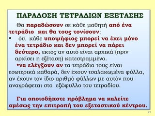 21
ΠΑΡΑΔΟΣΗ ΤΕΤΡΑΔΙΩΝ ΕΞΕΤΑΣΗΣ
Θα παραδώσουν σε κάθε μαθητή από ένα
τετράδιο και θα τους τονίσουν:
• ότι κάθε υποψήφιος μπορεί να έχει μόνο
ένα τετράδιο και δεν μπορεί να πάρει
δεύτερο, εκτός αν αυτό είναι αρχικά (πριν
αρχίσει η εξέταση) κατεστραμμένο.
•να ελέγξουν αν τα τετράδια τους είναι
εσωτερικά καθαρά, δεν έχουν τσαλακωμένα φύλλα,
αν έχουν τον ίδιο αριθμό φύλλων με αυτόν που
αναγράφεται στο εξώφυλλο του τετραδίου.
Για οποιοδήποτε πρόβλημα να καλείτε
αμέσως την επιτροπή του εξεταστικού κέντρου.
 