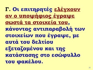 25
Γ. Οι επιτηρητές ελέγχουν
αν ο υποψήφιος έγραψε
σωστά τα στοιχεία του,
κάνοντας αντιπαραβολή των
στοιχείων που έγραψε, με
αυτά του δελτίου
εξεταζομένου και της
κατάστασης στο εσώφυλλο
του φακέλου.
 