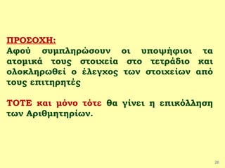 26
ΠΡΟΣΟΧΗ:
Αφού συμπληρώσουν οι υποψήφιοι τα
ατομικά τους στοιχεία στο τετράδιο και
ολοκληρωθεί ο έλεγχος των στοιχείων από
τους επιτηρητές
ΤΟΤΕ και μόνο τότε θα γίνει η επικόλληση
των Αριθμητηρίων.
 