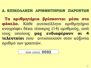 27
Δ. ΕΠΙΚΟΛΛΗΣΗ ΑΡΙΘΜΗΤΗΡΙΩΝ ΠΑΡΟΝΤΩΝ
Τα αριθμητήρια βρίσκονται μέσα στο
φάκελο. Κάθε αυτοκόλλητο αριθμητήριο
αναγράφει δέκα τέσσερις (14) αριθμούς, από
τους οποίους μας ενδιαφέρουν οι 4
τελευταίοι που αντιστοιχούν στον αύξοντα
αριθμό των γραπτών.
0306 191012 0032
 