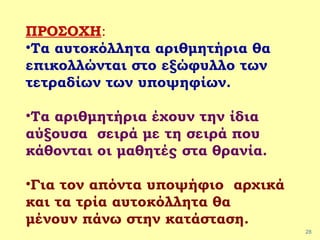28
ΠΡΟΣΟΧΗ:
•Τα αυτοκόλλητα αριθμητήρια θα
επικολλώνται στο εξώφυλλο των
τετραδίων των υποψηφίων.
•Τα αριθμητήρια έχουν την ίδια
αύξουσα σειρά με τη σειρά που
κάθονται οι μαθητές στα θρανία.
•Για τον απόντα υποψήφιο αρχικά
και τα τρία αυτοκόλλητα θα
μένουν πάνω στην κατάσταση.
 