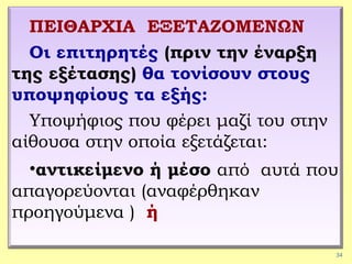 34
ΠΕΙΘΑΡΧΙΑ ΕΞΕΤΑΖΟΜΕΝΩΝ
Οι επιτηρητές (πριν την έναρξη
της εξέτασης) θα τονίσουν στους
υποψηφίους τα εξής:
Υποψήφιος που φέρει μαζί του στην
αίθουσα στην οποία εξετάζεται:
•αντικείμενο ή μέσο από αυτά που
απαγορεύονται (αναφέρθηκαν
προηγούμενα ) ή
 