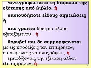 35
•αντιγράφει κατά τη διάρκεια της
εξέτασης από βιβλίο, ή
οποιουδήποτε είδους σημειώσεις
ή
από γραπτό δοκίμιο άλλου
εξεταζόμενου, ή
θορυβεί και δε συμμορφώνεται
με τις υποδείξεις των επιτηρητών,
επιχειρώντας να αντιγράψει , ή
εμποδίζοντας την εξέταση άλλων
εξεταζομένων, ή
 