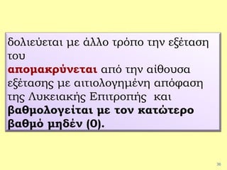 36
δολιεύεται με άλλο τρόπο την εξέταση
του
απομακρύνεται από την αίθουσα
εξέτασης με αιτιολογημένη απόφαση
της Λυκειακής Επιτροπής και
βαθμολογείται με τον κατώτερο
βαθμό μηδέν (0).
 