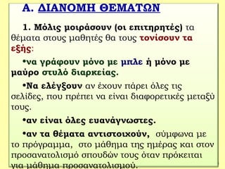 38
Α. ΔΙΑΝΟΜΗ ΘΕΜΑΤΩΝ
1. Μόλις μοιράσουν (οι επιτηρητές) τα
θέματα στους μαθητές θα τους τονίσουν τα
εξής:
•να γράφουν μόνο με μπλε ή μόνο με
μαύρο στυλό διαρκείας.
•Να ελέγξουν αν έχουν πάρει όλες τις
σελίδες, που πρέπει να είναι διαφορετικές μεταξύ
τους.
•αν είναι όλες ευανάγνωστες.
•αν τα θέματα αντιστοιχούν, σύμφωνα με
το πρόγραμμα, στο μάθημα της ημέρας και στον
προσανατολισμό σπουδών τους όταν πρόκειται
για μάθημα προσανατολισμού.
 