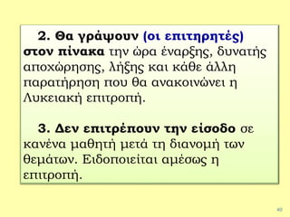 40
2. Θα γράψουν (οι επιτηρητές)
στον πίνακα την ώρα έναρξης, δυνατής
αποχώρησης, λήξης και κάθε άλλη
παρατήρηση που θα ανακοινώνει η
Λυκειακή επιτροπή.
3. Δεν επιτρέπουν την είσοδο σε
κανένα μαθητή μετά τη διανομή των
θεμάτων. Ειδοποιείται αμέσως η
επιτροπή.
 