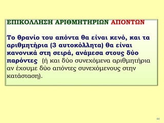 44
ΕΠΙΚΟΛΛΗΣΗ ΑΡΙΘΜΗΤΗΡΙΩΝ ΑΠΟΝΤΩΝ
Το θρανίο του απόντα θα είναι κενό, και τα
αριθμητήρια (3 αυτοκόλλητα) θα είναι
κανονικά στη σειρά, ανάμεσα στους δύο
παρόντες (ή και δύο συνεχόμενα αριθμητήρια
αν έχουμε δύο απόντες συνεχόμενους στην
κατάσταση).
 