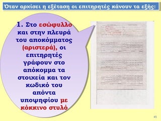 45
1. Στο εσώφυλλο
και στην πλευρά
του αποκόμματος
(αριστερά), οι
επιτηρητές
γράφουν στο
απόκομμα τα
στοιχεία και τον
κωδικό του
απόντα
υποψηφίου με
κόκκινο στυλό
1. Στο εσώφυλλο
και στην πλευρά
του αποκόμματος
(αριστερά), οι
επιτηρητές
γράφουν στο
απόκομμα τα
στοιχεία και τον
κωδικό του
απόντα
υποψηφίου με
κόκκινο στυλό
Όταν αρχίσει η εξέταση οι επιτηρητές κάνουν τα εξής:Όταν αρχίσει η εξέταση οι επιτηρητές κάνουν τα εξής:
 