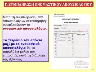 49
Γ. ΣΥΜΠΛΗΡΩΣΗ ΟΝΟΜΑΣΤΙΚΟΥ ΑΠΟΥΣΙΟΛΟΓΙΟΥΓ. ΣΥΜΠΛΗΡΩΣΗ ΟΝΟΜΑΣΤΙΚΟΥ ΑΠΟΥΣΙΟΛΟΓΙΟΥ
Μετά τη συμπλήρωση των
απουσιολογίων οι επιτηρητές
συμπληρώνουν το
ονομαστικό απουσιολόγιο.
Το τετράδιο του απόντα
μαζί με το ονομαστικό
απουσιολόγιο θα τα
παραλάβει μέλος της
επιτροπής κατά τη διάρκεια
της εξέτασης.
 