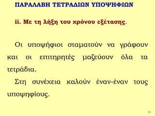 54
ΠΑΡΑΛΑΒΗ ΤΕΤΡΑΔΙΩΝ ΥΠΟΨΗΦΙΩΝ
ii. Με τη λήξη του χρόνου εξέτασης.
Οι υποψήφιοι σταματούν να γράφουν
και οι επιτηρητές μαζεύουν όλα τα
τετράδια.
Στη συνέχεια καλούν έναν-έναν τους
υποψηφίους.
 