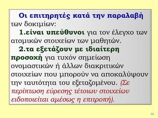 55
Οι επιτηρητές κατά την παραλαβή
των δοκιμίων:
1.είναι υπεύθυνοι για τον έλεγχο των
ατομικών στοιχείων των μαθητών.
2.τα εξετάζουν με ιδιαίτερη
προσοχή για τυχόν σημείωση
ονομαστικών ή άλλων διακριτικών
στοιχείων που μπορούν να αποκαλύψουν
την ταυτότητα του εξεταζομένου. (Σε
περίπτωση εύρεσης τέτοιων στοιχείων
ειδοποιείται αμέσως η επιτροπή).
 