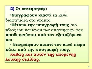 56
2) Οι επιτηρητές:
•διαγράφουν χιαστί τα κενά
διαστήματα στο γραπτό,
•θέτουν την υπογραφή τους στο
τέλος του κειμένου των απαντήσεων που
υποδεικνύεται από τον εξεταζόμενο
και
• διαγράφουν χιαστί τον κενό χώρο
κάτω από την υπογραφή τους,
καθώς και αυτόν της επόμενης
λευκής σελίδας.
 