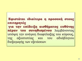 60
Εφιστάται ιδιαίτερα η προσοχή στους
επιτηρητές
για την επίδειξη αισθήματος ευθύνης
πέραν του συνηθισμένου λαμβάνοντας
υπόψη την ανάγκη διαφύλαξης του κύρους,
της αξιοπιστίας και του αδιάβλητου
διεξαγωγής των εξετάσεων.
 