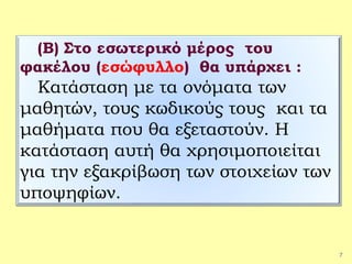 7
(Β) Στο εσωτερικό μέρος του
φακέλου (εσώφυλλο) θα υπάρχει :
Κατάσταση με τα ονόματα των
μαθητών, τους κωδικούς τους και τα
μαθήματα που θα εξεταστούν. Η
κατάσταση αυτή θα χρησιμοποιείται
για την εξακρίβωση των στοιχείων των
υποψηφίων.
 