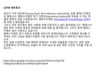 LSTM 네트워크
장단기 기억 네트워크(Long Short Term Memory networks)는 보통 엘에스티엠으
로 불립니다. 엘에스티엠은 장기 의존성(Vanishing Gradient)을 학습을 수 있는 특
별한 종류의 순환 신경망입니다. 엘에스티엠은 Hochreiter와 Schmidhuber (1997)
에 의해 소개되었습니다.
그리고 이후 연구에서 많은 사람에 의해 다듬어지고 널리 알려졌습니다.1 엘에스티
엠은 매우 다양한 종류의 문제들에 대해 정말 잘 동작합니다. 그리고 현재 엘에스
티엠은 널리 사용되고 있습니다.
엘에스티엠은 장기 의존성 문제를 피하고자 설계되었습니다. 오랫동안 정보를 기
억하는 것이 사실상 엘에스티엠의 기본 동작입니다. 무언가 배우려고 애쓰기보다
는요.
모든 순환 신경망은 사슬 형태의 반복되는 신경망 모듈들을 가집니다. 표준 순환
신경망에서, 이 반복되는 모듈은 한 개의 tanh 층 같은 매우 간단한 구조를 가질 것
입니다.
https://docs.google.com/document/d/1M25vrmJHp21lK-
C8Xhg42zFzXke9_NrvhHBqH2qISfY/edit#
 