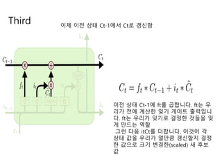 Third 이제 이전 상태 Ct-1에서 Ct로 갱신함
이전 상태 Ct-1에 ft를 곱합니다. ft는 우
리가 전에 계산한 잊기 게이트 출력입니
다. ft는 우리가 잊기로 결정한 것들을 잊
게 만드는 역할
그런 다음 itCt를 더합니다. 이것이 각
상태 값을 우리가 얼만큼 갱신할지 결정
한 값으로 크기 변경한(scaled) 새 후보
값
 