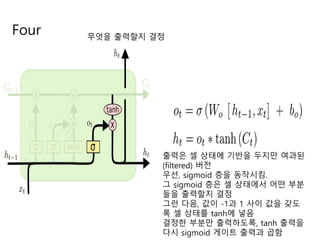 Four 무엇을 출력할지 결정
출력은 셀 상태에 기반을 두지만 여과된
(filtered) 버전
우선, sigmoid 층을 동작시킴.
그 sigmoid 층은 셀 상태에서 어떤 부분
들을 출력할지 결정
그런 다음, 값이 -1과 1 사이 값을 갖도
록 셀 상태를 tanh에 넣음
결정한 부분만 출력하도록, tanh 출력을
다시 sigmoid 게이트 출력과 곱함
 
