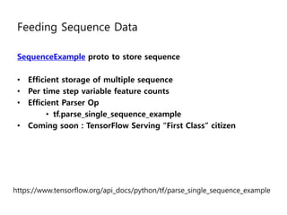 Feeding Sequence Data
SequenceExample proto to store sequence
• Efficient storage of multiple sequence
• Per time step variable feature counts
• Efficient Parser Op
• tf.parse_single_sequence_example
• Coming soon : TensorFlow Serving “First Class” citizen
https://www.tensorflow.org/api_docs/python/tf/parse_single_sequence_example
 