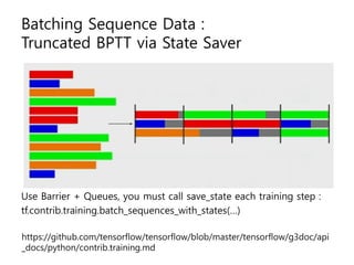 Batching Sequence Data :
Truncated BPTT via State Saver
Use Barrier + Queues, you must call save_state each training step :
tf.contrib.training.batch_sequences_with_states(…)
https://github.com/tensorflow/tensorflow/blob/master/tensorflow/g3doc/api
_docs/python/contrib.training.md
 