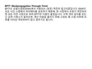 BPTT (Backpropagation Through Time)
BPTT는 순환신경망(RNN)에서 사용되는 (표준) 역전파 알고리즘입니다. RNN이
모든 시간 스텝에서 파라메터를 공유하기 때문에, 한 시점에서 오류가 역전파되
면 모든 이전 시점으로 퍼져 BPTT란 이름이 붙었습니다. 수백 개의 길이를 갖는
긴 입력 시퀀스가 들어오면, 계산 비용을 줄이기 위해 고정된 몇 스텝 이후에 오
류를 더이상 역전파하지 않고 멈추기도 합니다.
 