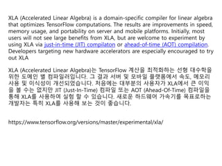 XLA (Accelerated Linear Algebra) is a domain-specific compiler for linear algebra
that optimizes TensorFlow computations. The results are improvements in speed,
memory usage, and portability on server and mobile platforms. Initially, most
users will not see large benefits from XLA, but are welcome to experiment by
using XLA via just-in-time (JIT) compilaton or ahead-of-time (AOT) compilation.
Developers targeting new hardware accelerators are especially encouraged to try
out XLA
XLA (Accelerated Linear Algebra)는 TensorFlow 계산을 최적화하는 선형 대수학을
위한 도메인 별 컴파일러입니다. 그 결과 서버 및 모바일 플랫폼에서 속도, 메모리
사용 및 이식성이 개선되었습니다. 처음에는 대부분의 사용자가 XLA에서 큰 이익
을 볼 수는 없지만 JIT (Just-In-Time) 컴파일 또는 AOT (Ahead-Of-Time) 컴파일을
통해 XLA를 사용하여 실험 할 수 있습니다. 새로운 하드웨어 가속기를 목표로하는
개발자는 특히 XLA를 사용해 보는 것이 좋습니다.
https://www.tensorflow.org/versions/master/experimental/xla/
 