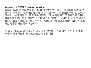 Softmax (소프트맥스) – cost function
소프트맥스는 클래스 분류 문제를 풀 때 (점수 벡터)를 (각 클래스별 확률)로 변
환하기 위해 흔히 사용하는 함수입니다. 각 점수에 지수(exp)를 취한 후, 정규화
상수로 나누어 총합이 1이 되도록 계산합니다. 여기서 만약 기계번역 문제처럼
클래스의 종류가 아주 많다면 정규화 상수를 계산하는 작업은 너무 비싼 연산이
됩니다. 효율적으로 계산하기 위한 대안으로 계층적 소프트맥스나 NCE 등 로스
기반 샘플링 기법 등이 있습니다.
noise-contrastive estimation (NCE) 손실 함수를 사용할 것이다. 이는 텐서 플
로우에 미리 구현된 tf.nn.nce_loss() 함수를 이용
 