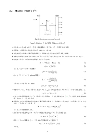 2.2 Mikolov の言語モデル
Stefan Kombrink , Luk´aˇs Burget , Jan “Honza” ˇCernock´y , Sanjeev Khudanpur
Brno University of Technology, Speech@FIT, Czech Republic
of Electrical and Computer Engineering, Johns Hopkins University, USA
lov,kombrink,burget,cernocky}@fit.vutbr.cz, khudanpur@jhu.edu
BSTRACT
ons of the original recurrent neural net-
LM). While this model has been shown
many competitive language modeling
cy, the remaining problem is the com-
s work, we show approaches that lead
p for both training and testing phases.
using a backpropagation through time
parison with feedforward networks is
discuss possibilities how to reduce the
model. The resulting RNN model can
during training and testing, and more
modeling, recurrent neural networks,
TRODUCTION
nguage are a key part of many systems
wn applications are automatic speech
translation (MT) and optical charac-
past, there was always a struggle be-
atistical way, and those who claim that
and expert knowledge to build models
ost serious criticism of statistical ap-
rue understanding occurring in these
mited by the Markov assumption and
odels. Prediction of the next word is
preceding words, which is clearly in-
s. On the other hand, the criticism of
n more straightforward: despite all the
pproaches were dominating when per-
ations was a measure.
research effort in the ﬁeld of statistical
models of natural language, neural net-
outperform most of the competition [1]
teady improvements in state of the art
]. The main power of neural network
to be in their simplicity: almost the same
ction of many types of signals, not just
orm implicitly clustering of words in
Prediction based on this compact
n more robust. No additional smoothing
orted by European project DIRAC (FP6-
Republic project No. 102/08/0707, Czech
. MSM0021630528 and by BUT FIT grant
Fig. 1. Simple recurrent neural network.
Among many following modiﬁcations of the original model, the
recurrent neural network based language model [4] provides further
generalization: instead of considering just several preceding words,
neurons with input from recurrent connections are assumed to repre-
sent short term memory. The model learns itself from the data how
to represent memory. While shallow feedforward neural networks
(those with just one hidden layer) can only cluster similar words,
recurrent neural network (which can be considered as a deep archi-
tecture [5]) can perform clustering of similar histories. This allows
for instance efﬁcient representation of patterns with variable length.
In this work, we show the importance of the Backpropagation
through time algorithm for learning appropriate short term memory.
Then we show how to further improve the original RNN LM by de-
creasing its computational complexity. In the end, we brieﬂy discuss
possibilities of reducing the size of the resulting model.
2. MODEL DESCRIPTION
The recurrent neural network described in [4] is also called Elman
network [6]. Its architecture is shown in Figure 1. The vector x(t) is
formed by concatenating the vector w(t) that represents the current
word while using 1 of N coding (thus its size is equal to the size of
the vocabulary) and vector s(t − 1) that represents output values in
the hidden layer from the previous time step. The network is trained
by using the standard backpropagation and contains input, hidden
and output layers. Values in these layers are computed as follows:
x(t) = [w(t)T
s(t − 1)T
]T
(1)
sj(t) = f
X
i
xi(t)uji
!
(2)
yk(t) = g
X
j
sj(t)vkj
!
(3)
552800 ©2011 IEEE ICASSP 2011
Figure 3: Mikolonv の RNNLM。Mikolov+2011 より
• 入力層 w と出力層 y は同一次元，総語彙数に一致する。(約 1 万語から 20 万語)
• 中間層 s は相対的に低次元 (50 から 1000 ニューロン)
• 入力層から中間層への結合係数行列 U，中間層から出力層への結合係数行列 V ，
• 再帰結合係数行列 W がなければバイグラム (2-グラム) ニューラルネットワーク言語モデルと等しい
• 中間層ニューロンの出力と出力層ニューロンの出力:
s(t) = f (Uw(t) + Ws (t − 1)) (1)
y (t) = g (Vs (t)) (2)
ここで f(z) はシグモイド関数：
f(z) =
1
1 + exp (−z)
(3)
g(z) はソフトマックス softmax 関数：
g(zm) =
exp (zm)
∑
k exp (zk)
(4)
ちなみにハードマックス関数は
g (zm) = argmax
m
p (zm) (5)
• 学習については，時刻 t における誤差ベクトル e0 (t) の勾配計算にはクロスエントロピー損失を用いる。
eo (t) = d (t) − y (t) (6)
d (t) は出力単語を表すターゲット単語であり時刻 t + 1 の入力単語 w (t + 1)[1] では 1-of-ｋ 表現, Bengio
はワンホットベクトルと呼ぶ。
• 時刻 t における中間層から出力層への結合係数行列 V は，中間層ベクトル s (t) と出力層ベクトル y (t)
を用いて次式のように計算する
V (t + 1) = V (t) + αs (t) eo (t)
⊤
(7)
ここで α は学習係数である。
• 出力層からの誤差勾配ベクトルから中間層の誤差勾配ベクトルを計算すると，
eh (t) = dh
(
eo (t)
⊤
V, t
)
(8)
誤差ベクトルは関数 dh() をベクトルの各要素に対して適用して
dhj (x, t) = xsj (t) (1 − sj (t)) (9)
となる。
3
 