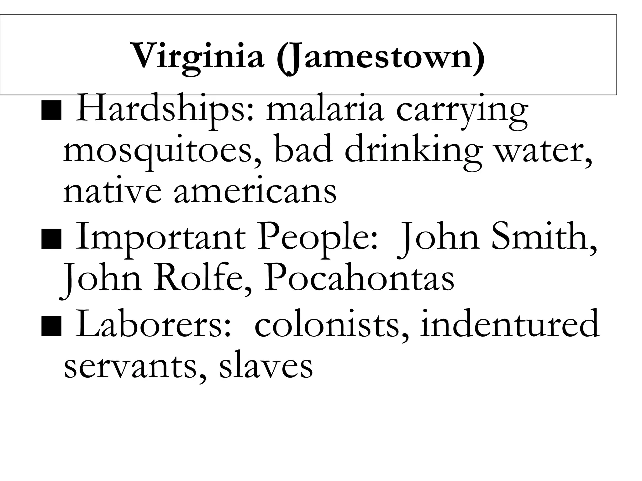 Virginia (Jamestown)
■ Hardships: malaria carrying
mosquitoes, bad drinking water,
native americans
■ Important People: John Smith,
John Rolfe, Pocahontas
■ Laborers: colonists, indentured
servants, slaves
 