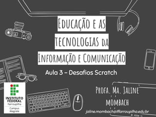 Educação e as
tecnologias da
Informação e Comunicação
Profa. Ma. Jaline
mombach
jaline.mombach@iffarroupilha.edu.br
Aula 3 - Desaﬁos Scratch
 