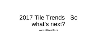 2017 Tile Trends - So
what’s next?
www.ottawatile.ca
 