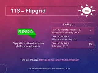 113 – Flipgrid
Find out more at http://c4lpt.co.uk/top100tools/flipgrid/
Ranking on
Top 100 Tools for Personal &
Professional Learning 2017
-
Top 100 Tools for
Workplace Learning 2017
-
Top 100 Tools for
Education 2017
50
new
Flipgrid is a video discussion
platform for education.
Top 200 Tools for Learning 2017 was compiled by C4LPT
 