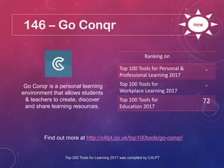 146 – Go Conqr
Find out more at http://c4lpt.co.uk/top100tools/go-conqr/
Ranking on
Top 100 Tools for Personal &
Professional Learning 2017
-
Top 100 Tools for
Workplace Learning 2017
-
Top 100 Tools for
Education 2017
72
new
Go Conqr is a personal learning
environment that allows students
& teachers to create, discover
and share learning resources.
Top 200 Tools for Learning 2017 was compiled by C4LPT
 