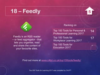 18 – Feedly
Feedly is an RSS reader
– or feed aggregator - that
lets you organise, read
and share the content of
your favourite sites.
Find out more at www.c4lpt.co.uk/top100tools/feedly/
Ranking on
Top 100 Tools for Personal &
Professional Learning 2017
14
Top 100 Tools for
Workplace Learning 2017
17
Top 100 Tools for
Education 2017
-
Top 200 Tools for Learning 2017 was compiled by C4LPT
5
 